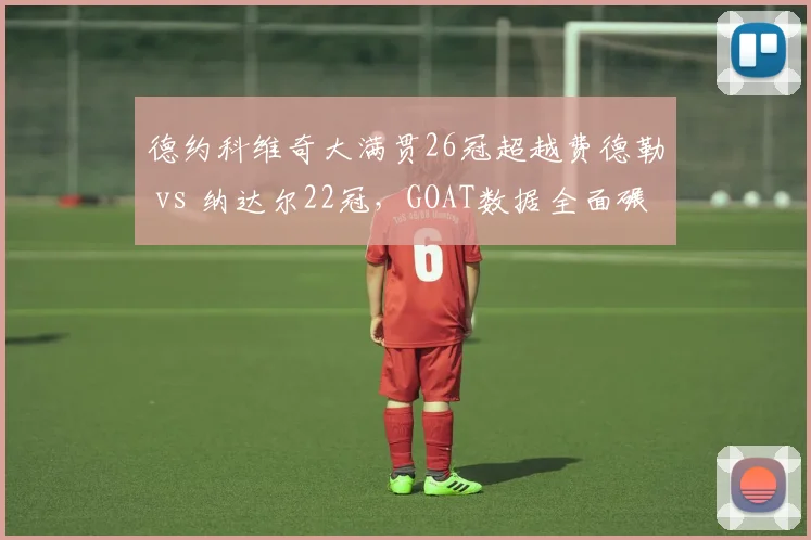 德约科维奇大满贯26冠超越费德勒 vs 纳达尔22冠,GOAT数据全面碾压