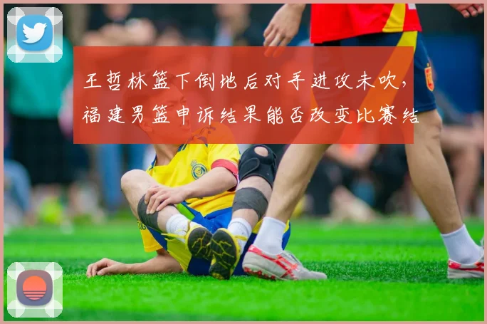王哲林篮下倒地后对手进攻未吹，福建男篮申诉结果能否改变比赛结果？