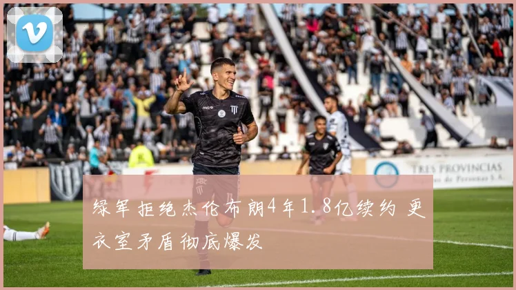 绿军拒绝杰伦布朗4年1.8亿续约 更衣室矛盾彻底爆发