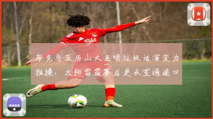 布克与亚历山大互喷垃圾话演变为推搡，太阳雷霆赛后更衣室通道口对峙